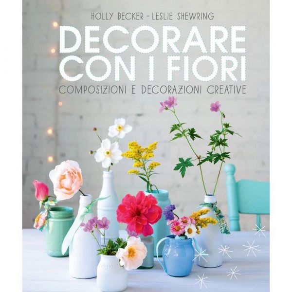 Decorare con i fiori. composizioni e decorazioni creative